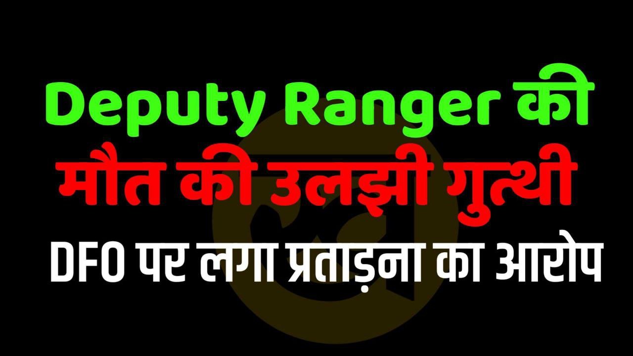 Deputy Ranger की मौत की उलझी गुत्थी DFO पर लगा प्रताड़ना का आरोप