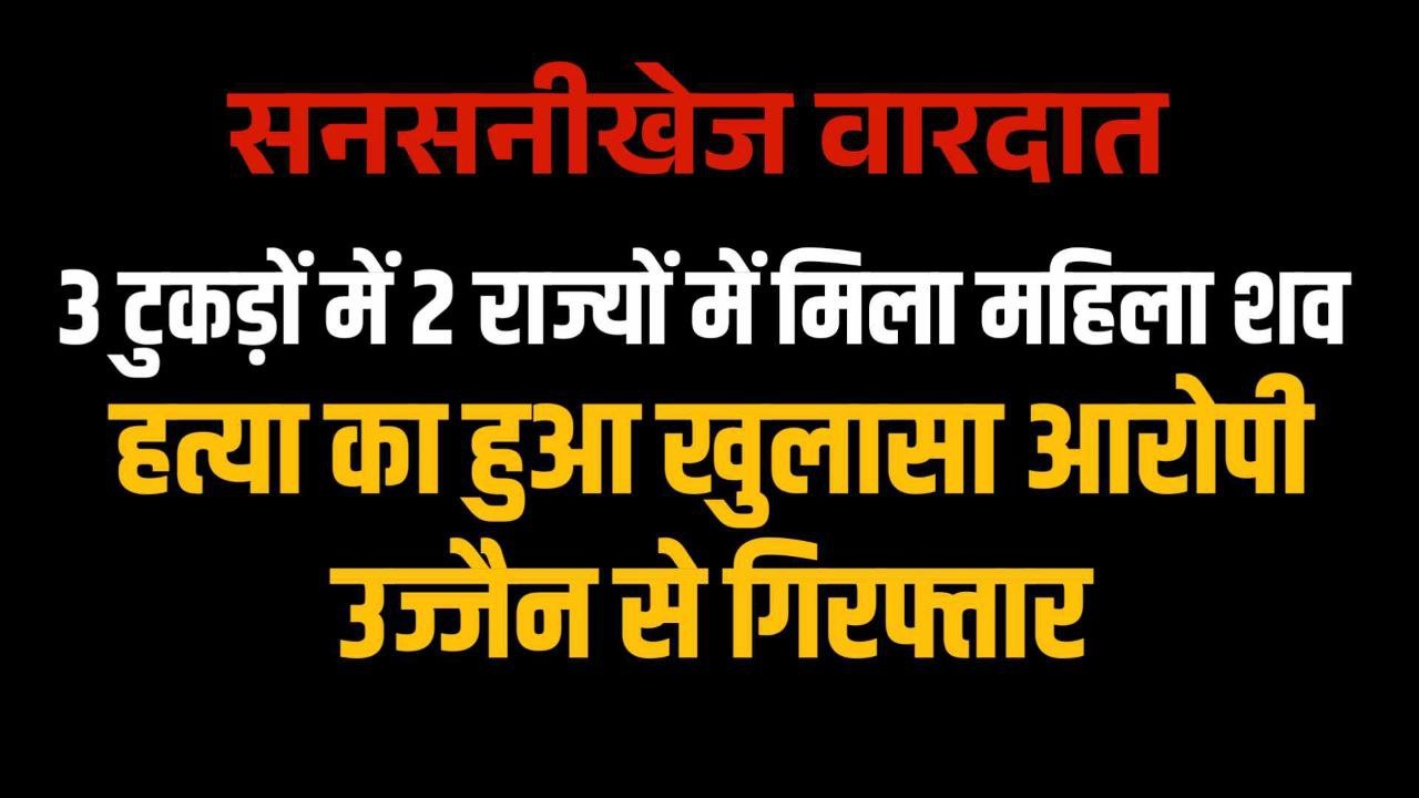 3 टुकड़ों में 2 राज्यों में मिला महिला का शव हुआ खुलासा आरोपी उज्जैन से गिरफ्तार 